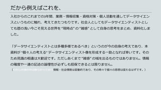 だから例えばこれを、
入社からのこれまでの3年間、業務・情報収集・資格対策・個人活動を通してデータサイエン
スというものに触れ、考えてきたつもりです。社会人としてもデータサイエンティストとし
ても歴の浅い今こそ見える世界を “現時点” の “雑感” として自身の思考をまとめ、資料化しま
した。
「データサイエンティストとは多種多様であるべき」というのが今の自身の考えであり、本
資料が “個々人の考える” データサイエンティスト像を形成する一助となれば幸いです。その
ため見識の相違は大歓迎です。ただしあくまで “雑感” の域を出るものではありません。情報
の確度や一連の記述の論理性が必ずしも担保できるとは限りません。
（わたしの頭の中は散らかっており情報・社会情勢は変動的であり、その時々で個々の思想は変わるはずです。）
 