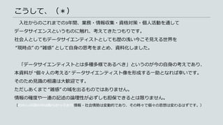 こうして、（＊）
入社からのこれまでの3年間、業務・情報収集・資格対策・個人活動を通して
データサイエンスというものに触れ、考えてきたつもりです。
社会人としてもデータサイエンティストとしても歴の浅い今こそ見える世界を
“現時点” の “雑感” として自身の思考をまとめ、資料化しました。
「データサイエンティストとは多種多様であるべき」というのが今の自身の考えであり、
本資料が “個々人の考える” データサイエンティスト像を形成する一助となれば幸いです。
そのため見識の相違は大歓迎です。
ただしあくまで “雑感” の域を出るものではありません。
情報の確度や一連の記述の論理性が必ずしも担保できるとは限りません。
（わたしの頭の中は散らかっており情報・社会情勢は変動的であり、その時々で個々の思想は変わるはずです。）
 