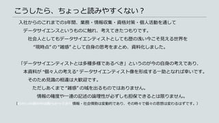 こうしたら、ちょっと読みやすくない？
入社からのこれまでの3年間、業務・情報収集・資格対策・個人活動を通して
データサイエンスというものに触れ、考えてきたつもりです。
社会人としてもデータサイエンティストとしても歴の浅い今こそ見える世界を
“現時点” の “雑感” として自身の思考をまとめ、資料化しました。
「データサイエンティストとは多種多様であるべき」というのが今の自身の考えであり、
本資料が “個々人の考える” データサイエンティスト像を形成する一助となれば幸いです。
そのため見識の相違は大歓迎です。
ただしあくまで “雑感” の域を出るものではありません。
情報の確度や一連の記述の論理性が必ずしも担保できるとは限りません。
（わたしの頭の中は散らかっており情報・社会情勢は変動的であり、その時々で個々の思想は変わるはずです。）
 