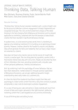 Lateral Group, 2013. All rights reserved. No part of this work may be reproduced, stored in a retrieval system, or transmitted in any form
or by any means without the prior written permissions of Lateral Group
1
Thinking Data, Talking Human
Marc Michaels, Business Director, Public Sector/Not-for Profit
Mike Cavers, Executive Creative Director
LATERAL GROUP WHITE PAPERS
Executive Summary
‘Thinking Data, Talking Human’ provides marketers with a series of eight rules
for the pursuit of effective customer engagement in today’s fragmented and
congested landscape. The rules are formulated from analysis of the latest
thinking in the fast-changing field of Behavioural Economics and its relevant
application to marketing, combined with real-life examples of data-driven
creative that have resulted in significant behaviour-change.
In austere times, in a risk-averse business world, there is a tendency to
approve only marketing investment if it is building on or optimising a known
quantity. However, creatives plead for the freedom to express and develop
ideas which generate the fame and ‘talkability’ that can have a major impact
on outcomes for a brand.
Data does not have to be a barrier, but can be the source of insight that
inspires a creative spark. The rise of big data has signalled a seismic shift in
how brands interact every day with consumers. People are volunteering more
of their information than ever, providing marketers with a broader view
of their personal preferences, interests and behaviours.
And, by combining it with the psychology of human behaviour that we
learn from observation, market research or through practical application
of Behavioural Economics, we can gain additional powerful insight:
understanding what really makes our customers tick.
It is then the task of the creative to fuse these insights from data and
psychology to create human content that tells a story that connects to people,
and provides a clear route to meaningful customer engagement.
It is a case of having your cake and eating it. Great creativity will result from
a fusion of data and insight, delivered in the right channels, producing
marketing content that is well targeted but also connects emotionally.
A case of thinking data and talking human.
 
