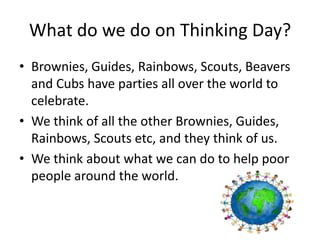 What do we do on Thinking Day?
• Brownies, Guides, Rainbows, Scouts, Beavers
  and Cubs have parties all over the world to
  celebrate.
• We think of all the other Brownies, Guides,
  Rainbows, Scouts etc, and they think of us.
• We think about what we can do to help poor
  people around the world.
 