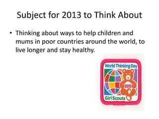 Subject for 2013 to Think About
• Thinking about ways to help children and
  mums in poor countries around the world, to
  live longer and stay healthy.
 