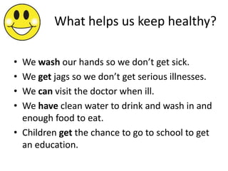 What helps us keep healthy?

• We wash our hands so we don’t get sick.
• We get jags so we don’t get serious illnesses.
• We can visit the doctor when ill.
• We have clean water to drink and wash in and
  enough food to eat.
• Children get the chance to go to school to get
  an education.
 