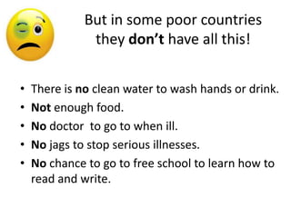 But in some poor countries
               they don’t have all this!


•   There is no clean water to wash hands or drink.
•   Not enough food.
•   No doctor to go to when ill.
•   No jags to stop serious illnesses.
•   No chance to go to free school to learn how to
    read and write.
 
