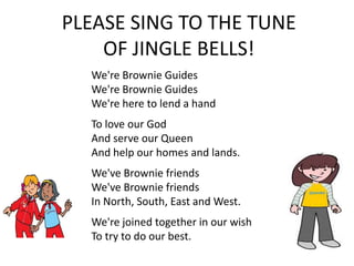 PLEASE SING TO THE TUNE
    OF JINGLE BELLS!
  We're Brownie Guides
  We're Brownie Guides
  We're here to lend a hand
  To love our God
  And serve our Queen
  And help our homes and lands.
  We've Brownie friends
  We've Brownie friends
  In North, South, East and West.
  We're joined together in our wish
  To try to do our best.
 