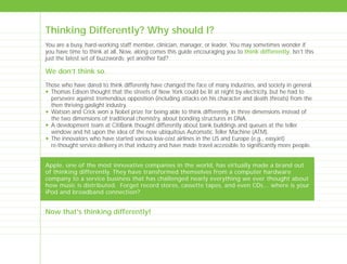 Thinking Differently? Why should I?
You are a busy, hard-working staff member, clinician, manager, or leader. You may sometimes wonder if
you have time to think at all. Now, along comes this guide encouraging you to think differently. Isn’t this
just the latest set of buzzwords; yet another fad?
We don’t think so.
Those who have dared to think differently have changed the face of many industries, and society in general.
N Thomas Edison thought that the streets of New York could be lit at night by electricity, but he had to
persevere against tremendous opposition (including attacks on his character and death threats) from the
then thriving gaslight industry.
N Watson and Crick won a Nobel prize for being able to think differently, in three dimensions instead of
the two dimensions of traditional chemistry, about bonding structures in DNA.
N A development team at CitiBank thought differently about bank buildings and queues at the teller
window and hit upon the idea of the now ubiquitous Automatic Teller Machine (ATM).
N The innovators who have started various low-cost airlines in the US and Europe (e.g., easyJet)
re-thought service delivery in that industry and have made travel accessible to significantly more people.
Apple, one of the most innovative companies in the world, has virtually made a brand out
of thinking differently. They have transformed themselves from a computer hardware
company to a service business that has challenged nearly everything we ever thought about
how music is distributed. Forget record stores, cassette tapes, and even CDs… where is your
iPod and broadband connection?
Now that's thinking differently!
TD_00_INTRO_01 12/9/07 9:15 am Page 6
 
