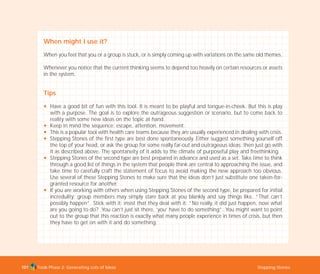Tools Phase 2: Generating Lots of Ideas Stepping Stones101
When might I use it?
When you feel that you or a group is stuck, or is simply coming up with variations on the same old themes.
Whenever you notice that the current thinking seems to depend too heavily on certain resources or assets
in the system.
Tips
N Have a good bit of fun with this tool. It is meant to be playful and tongue-in-cheek. But this is play
with a purpose. The goal is to explore the outrageous suggestion or scenario, but to come back to
reality with some new ideas on the topic at hand.
N Keep in mind the sequence: escape, attention, movement.
N This is a popular tool with health care teams because they are usually experienced in dealing with crisis.
N Stepping Stones of the first type are best done spontaneously. Either suggest something yourself off
the top of your head, or ask the group for some really far-out and outrageous ideas; then just go with
it as described above. The spontaneity of it adds to the climate of purposeful play and freethinking.
N Stepping Stones of the second type are best prepared in advance and used as a set. Take time to think
through a good list of things in the system that people think are central to approaching the issue, and
take time to carefully craft the statement of focus to avoid making the new approach too obvious.
Use several of these Stepping Stones to make sure that the ideas don’t just substitute one taken-for-
granted resource for another.
N If you are working with others when using Stepping Stones of the second type, be prepared for initial
incredulity; group members may simply stare back at you blankly and say things like, “That can’t
possibly happen”. Stick with it; insist that they deal with it: “No really, it did just happen, now what
are you going to do? You can’t just sit there, ‘you’ have to do something”. You might want to point
out to the group that this reaction is exactly what many people experience in times of crisis, but then
they have to get on with it and do something.
TD_02_TOOLS_ALL 12/9/07 9:28 am Page 39
 