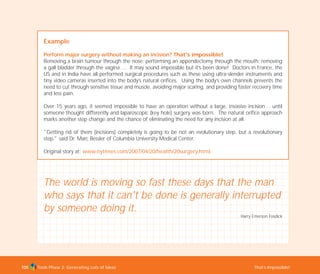 Tools Phase 2: Generating Lots of Ideas That’s Impossible!105
Example
Perform major surgery without making an incision? That's impossible!
Removing a brain tumour through the nose; performing an appendectomy through the mouth; removing
a gall bladder through the vagina…. It may sound impossible but it’s been done! Doctors in France, the
US and in India have all performed surgical procedures such as these using ultra-slender instruments and
tiny video cameras inserted into the body’s natural orifices. Using the body’s own channels prevents the
need to cut through sensitive tissue and muscle, avoiding major scaring, and providing faster recovery time
and less pain.
Over 15 years ago, it seemed impossible to have an operation without a large, invasive incision… until
someone thought differently and laparoscopic (key hole) surgery was born. The natural orifice approach
marks another step change and the chance of eliminating the need for any incision at all.
"Getting rid of them (incisions) completely is going to be not an evolutionary step, but a revolutionary
step," said Dr. Marc Bessler of Columbia University Medical Center.
Original story at: www.nytimes.com/2007/04/20/health/20surgery.html
The world is moving so fast these days that the man
who says that it can't be done is generally interrupted
by someone doing it.
Harry Emerson Fosdick
TD_02_TOOLS_ALL 12/9/07 9:28 am Page 43
 