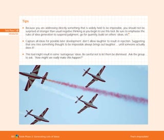 Tools Phase 2: Generating Lots of Ideas That’s Impossible!107
Tips
N Because you are addressing directly something that is widely held to be impossible, you should not be
surprised at stronger than usual negative thinking as you begin to use this tool. Be sure to emphasise the
rules of idea generation to suspend judgment, go for quantity, build on others’ ideas, etc
I
.
N Capture all ideas for possible later development; don’t allow laughter to result in rejection. Suggesting
that one tries something thought to be impossible always brings out laughter… until someone actually
does it!
N This tool might result in some ‘outrageous’ ideas. Be careful not to let them be dismissed. Ask the group
to ask: “how might we really make this happen?”
Tools Phase 2: 63
Introduction
TD_02_TOOLS_ALL 12/9/07 9:28 am Page 45
 