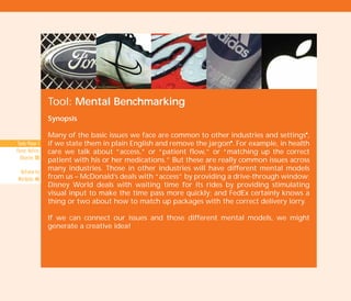 Tool: Mental Benchmarking
Synopsis
Many of the basic issues we face are common to other industries and settingsI
,
if we state them in plain English and remove the jargonI
. For example, in health
care we talk about “access,” or “patient flow,” or “matching up the correct
patient with his or her medications.” But these are really common issues across
many industries. Those in other industries will have different mental models
from us – McDonald’s deals with “access” by providing a drive-through window;
Disney World deals with waiting time for its rides by providing stimulating
visual input to make the time pass more quickly; and FedEx certainly knows a
thing or two about how to match up packages with the correct delivery lorry.
If we can connect our issues and those different mental models, we might
generate a creative idea!
Tools Phase 1
Pause, Notice,
Observe: 50
Reframe by
Wordplay: 46
TD_02_TOOLS_ALL 12/9/07 9:28 am Page 46
 