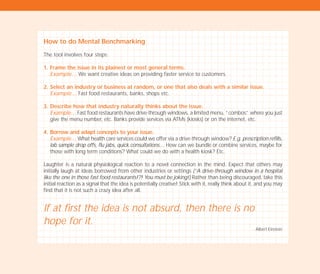 How to do Mental Benchmarking
The tool involves four steps:
1. Frame the issue in its plainest or most general terms.
Example… We want creative ideas on providing faster service to customers.
2. Select an industry or business at random, or one that also deals with a similar issue.
Example… Fast food restaurants, banks, shops etc.
3. Describe how that industry naturally thinks about the issue.
Example… Fast food restaurants have drive-through windows, a limited menu, “combos” where you just
give the menu number, etc. Banks provide services via ATMs (kiosks) or on the internet, etc.
4. Borrow and adapt concepts to your issue.
Example… What health care services could we offer via a drive-through window? E.g. prescription refills,
lab sample drop offs, flu jabs, quick consultations… How can we bundle or combine services, maybe for
those with long term conditions? What could we do with a health kiosk? Etc.
Laughter is a natural physiological reaction to a novel connection in the mind. Expect that others may
initially laugh at ideas borrowed from other industries or settings (“A drive-through window in a hospital
like the one in those fast food restaurants!?! You must be joking!) Rather than being discouraged, take this
initial reaction as a signal that the idea is potentially creative! Stick with it, really think about it, and you may
find that it is not such a crazy idea after all.
If at first the idea is not absurd, then there is no
hope for it.
Albert Einstein
TD_02_TOOLS_ALL 12/9/07 9:28 am Page 48
 