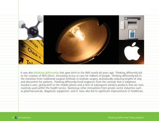 Introduction Thinking Differently? Why should I?11
It was also thinking differently that gave birth to the NHS nearly 60 years ago. Thinking differently led
to the creation of NHS Direct, increasing access to care for millions of people. Thinking differently led to
the transition from traditional surgical methods to keyhole surgery, dramatically reducing lengths of stay
and discomfort for patients. Thinking differently freed engineers from the concept that a telephone
needed a wire, giving birth to the mobile phone and a host of subsequent wireless products that are now
routinely used within the health service. Numerous other innovations from private sector industries such
as pharmaceuticals, diagnostic equipment, and IT, have also led to significant improvements in healthcare.
TD_00_INTRO_01 12/9/07 9:15 am Page 7
 