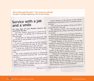 Tools Phase 2: Generating Lots of Ideas Mental Benchmarking111
Service with a jab
and a smile
For more than 10 years Beatrice Zastrow has
received her flu shot.
Last year, Zastrow discovered an easier way to
get the vaccine - by pulling into a full-service flu
drive-through.
"We just drove in, filled out some paperwork, and
got the shot. It took probably a total of 15 minutes,"
Zastrow said.
It was so convenient that she and her husband,
Orville, are getting their flu shots by drive-through
again this year in Shady Grove, Md., she said.
"I can go any weekend for the next three weeks,
and I know it won't take up my whole day," Zastrow
said.
One nurse compared the process to picking up
dinner at a fast-food restaurant only "you don't get
the fries."
As patients pull into a drive-through clinic, nurses
begin handing out paperwork consisting of medical
history reviews and consent forms. Once the
paperwork is filled out, patients stop at a fee station
before receiving the vaccination.
Lisette Osborne of the Howard County Health
Department in Maryland said the vaccination process
was easy.
"You roll down the window, roll up your sleeve,
and get the shot," she said.
The Howard County drive-through was the
second largest in the country, servicing 2,100 people
in one day.
Not only do patients take advantage of the drive-
through, but the county benefits as well, by practicing
the kind of quick treatment that might be necessary in
case of a large-scale medical emergency.
Another purpose to this process is to see how
quickly we can perform in case of an emergency. We
get better at it every time because we learn lessons
about how to do it more efficiently," Osborne said.
The vaccines are the same as what you would
receive in the doctor's office. You have a choice
between the flu shot or nasal flu vaccine.
"I find it all so interesting," Zastrow said. "At the
doctor's office, I would have to wait in the waiting
room before seeing the doctor and then wait 15
minutes after the shot to make sure everything was
OK. But with this drive-through, if you've had a flu
shot in the past, there's not much of a wait to see the
doctor and you can drive off immediately."
ABC News, Oct. 17, 2006 - http://abcnews.go.com/Health/story?id=2575478&page=1
Drive-through flu jabs? You must be joking!
Actually, it’s already happening in the US and Canada….
TD_02_TOOLS_ALL 12/9/07 9:28 am Page 49
 