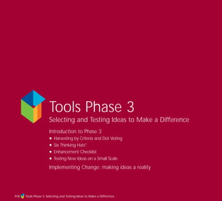 Tools Phase 3
Selecting and Testing Ideas to Make a Difference
Introduction to Phase 3
N Harvesting by Criteria and Dot Voting
N Six Thinking Hats®
N Enhancement Checklist
N Testing New Ideas on a Small Scale
Implementing Change: making ideas a reality
Tools Phase 3: Selecting and Testing Ideas to Make a Difference113
TD_03_TOOLS_ALL 12/9/07 9:32 am Page 1
 