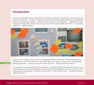 Introduction
If you have followed the process and used the tools that we describe in the previous sections you should
now have lots of ideas. The key to the previous phases of the thinking differently process was divergent
thinking: expanding your options… getting outside the box of ‘usual thinking’… challenging the way
things have always been and the ways that you have been taught to think about them… suspending
judgement… exploring widely.
Now it is time to balance all that with some convergent thinking: selecting the most promising options…
thinking more concretely about how you might adapt new ideas to your current circumstances…
applying judgement… doing something in the here and now… making something happen
I
.
It is important to acknowledge this shift in emphasis. A common pitfall for potential innovators is to go
around talking with wild-eyed enthusiasm about all the great ideas they have, only to meet cynicism from
colleagues who say things like “Look here, be practical” or “That will never work”. Perhaps this has even
happened to you?
Concepts: 20
Tools Phase 3: Selecting and Testing Ideas to Make a Difference Introduction115
TD_03_TOOLS_ALL 12/9/07 9:32 am Page 3
 