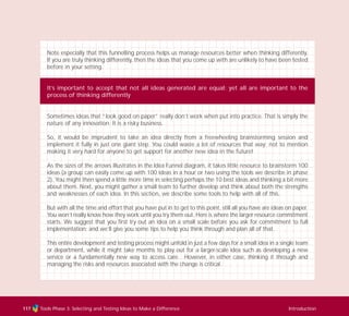 Tools Phase 3: Selecting and Testing Ideas to Make a Difference Introduction
Note especially that this funnelling process helps us manage resources better when thinking differently.
If you are truly thinking differently, then the ideas that you come up with are unlikely to have been tested
before in your setting.
It’s important to accept that not all ideas generated are equal; yet all are important to the
process of thinking differently
Sometimes ideas that “look good on paper” really don’t work when put into practice. That is simply the
nature of any innovation. It is a risky business.
So, it would be imprudent to take an idea directly from a freewheeling brainstorming session and
implement it fully in just one giant step. You could waste a lot of resources that way; not to mention
making it very hard for anyone to get support for another new idea in the future!
As the sizes of the arrows illustrates in the Idea Funnel diagram, it takes little resource to brainstorm 100
ideas (a group can easily come up with 100 ideas in a hour or two using the tools we describe in phase
2). You might then spend a little more time in selecting perhaps the 10 best ideas and thinking a bit more
about them. Next, you might gather a small team to further develop and think about both the strengths
and weaknesses of each idea. In this section, we describe some tools to help with all of this.
But with all the time and effort that you have put in to get to this point, still all you have are ideas on paper.
You won’t really know how they work until you try them out. Here is where the larger resource commitment
starts. We suggest that you first try out an idea on a small scale before you ask for commitment to full
implementation; and we’ll give you some tips to help you think through and plan all of that.
This entire development and testing process might unfold in just a few days for a small idea in a single team
or department, while it might take months to play out for a larger-scale idea such as developing a new
service or a fundamentally new way to access care. However, in either case, thinking it through and
managing the risks and resources associated with the change is critical.
117
TD_03_TOOLS_ALL 12/9/07 9:32 am Page 5
 