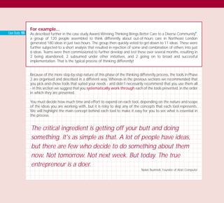 For example...
As described further in the case study Award Winning Thinking Brings Better Care to a Diverse Community
I
,
a group of 120 people assembled to think differently about out-of-hours care in Northeast London
generated 180 ideas in just two hours. The group then quickly voted to get down to 11 ideas. These were
further subjected to a short analysis that resulted in rejection of some and combination of others into just
6 ideas. Teams were then commissioned to further develop and test these over several months, resulting in
2 being abandoned, 2 subsumed under other initiatives, and 2 going on to broad and successful
implementation. That is the typical process of thinking differently!
Because of the more step-by-step nature of this phase of the thinking differently process, the tools in Phase
3 are organised and described in a different way. Whereas in the previous sections we recommended that
you pick-and-chose tools that suited your needs - and didn’t necessarily recommend that you use them all
- in this section we suggest that you systematically work through each of the tools presented, in the order
in which they are presented.
You must decide how much time and effort to expend on each tool, depending on the nature and scope
of the ideas you are working with, but it is risky to skip any of the concepts that each tool represents.
We will highlight the main concept behind each tool to make it easy for you to see what is essential in
the process.
The critical ingredient is getting off your butt and doing
something. It's as simple as that. A lot of people have ideas,
but there are few who decide to do something about them
now. Not tomorrow. Not next week. But today. The true
entrepreneur is a doer.
Nolan Bushnell, Founder of Atari Computer
Case Study: 155
TD_03_TOOLS_ALL 12/9/07 9:32 am Page 6
 