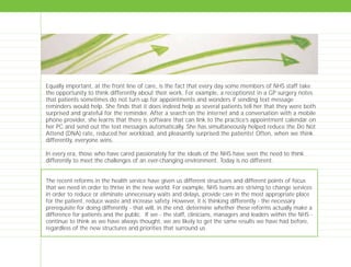 Equally important, at the front line of care, is the fact that every day some members of NHS staff take
the opportunity to think differently about their work. For example, a receptionist in a GP surgery notes
that patients sometimes do not turn up for appointments and wonders if sending text message
reminders would help. She finds that it does indeed help as several patients tell her that they were both
surprised and grateful for the reminder. After a search on the internet and a conversation with a mobile
phone provider, she learns that there is software that can link to the practice’s appointment calendar on
her PC and send out the text messages automatically. She has simultaneously helped reduce the Do Not
Attend (DNA) rate, reduced her workload, and pleasantly surprised the patients! Often, when we think
differently, everyone wins.
In every era, those who have cared passionately for the ideals of the NHS have seen the need to think
differently to meet the challenges of an ever-changing environment. Today is no different.
The recent reforms in the health service have given us different structures and different points of focus
that we need in order to thrive in the new world. For example, NHS teams are striving to change services
in order to reduce or eliminate unnecessary waits and delays, provide care in the most appropriate place
for the patient, reduce waste and increase safety. However, it is thinking differently - the necessary
prerequisite for doing differently - that will, in the end, determine whether these reforms actually make a
difference for patients and the public. If we - the staff, clinicians, managers and leaders within the NHS -
continue to think as we have always thought, we are likely to get the same results we have had before,
regardless of the new structures and priorities that surround us.
TD_00_INTRO_01 12/9/07 9:15 am Page 8
 