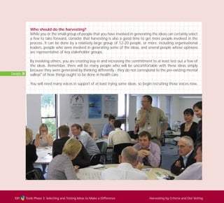 Tools Phase 3: Selecting and Testing Ideas to Make a Difference Harvesting by Criteria and Dot Voting121
Who should do the harvesting?
While you or the small group of people that you have involved in generating the ideas can certainly select
a few to take forward, consider that harvesting is also a good time to get more people involved in the
process. It can be done by a relatively large group of 12-20 people, or more; including organisational
leaders, people who were involved in generating some of the ideas, and several people whose opinions
are representative of key stakeholder groups.
By involving others, you are creating buy-in and increasing the commitment to at least test out a few of
the ideas. Remember, there will be many people who will be uncomfortable with these ideas simply
because they were generated by thinking differently - they do not correspond to the pre-existing mental
valleys
I
of how things ought to be done in health care.
You will need many voices in support of at least trying some ideas; so begin recruiting those voices now.
Concepts: 20
TD_03_TOOLS_ALL 12/9/07 9:32 am Page 9
 