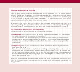 What do you mean by “Criteria”?
If you are going to make a selection among the ideas you will need some basis - or, criteria - for that
selection. You can say, “Alright then, let’s vote on the best ideas here”, but what do you mean exactly
by “best”. Best might mean best for patients and carers, most efficient use of resources, most satisfying
to staff, most likely to get the support of key stakeholders… or any number of other things. Don’t
assume that others will define “best” in the same way as you.
So, we suggest that you first give some thought to what criteria you will use for harvesting. There are a
wide variety of things that you might consider in various circumstances. There is no particular right or
wrong; the important thing is simply to be clear about how you will select ideas before you dive in.
Two broad criteria: Attractiveness and compatibility
In general, criteria for harvesting tend to fall into two broad categories…
N Attractiveness refers to an idea’s impact on external and internal stakeholders - e.g. staff, patients,
the public at large etc. In other words, will people like it?
You must define this term more explicitly for your effort, of course. Perhaps you want something
that will really be noticed and appreciated by service users… something that is especially attractive
to staff or GPs…something that brings clear benefits to the service, what ever is appropriate for
your situation.
N Compatibility refers to your assessment of your ability to implement the idea in your context. In
other words, can we do it?
You will want to stress that we ought to be stretching our thinking about what we can do;
implementing new ideas will be hard, but we ought to stretch ourselves to do it. At the same time,
we do need to be realistic and note that an idea that will require several million pounds and
fundamental breakthroughs in technology might not be something that we can tackle at this time, no
matter how creative the idea is.
Begin your harvesting effort with a discussion of these two broad categories and then discuss what
might be the most important criteria (choose 1-4) to consider when selecting ideas from among the
many generated.
TD_03_TOOLS_ALL 12/9/07 9:32 am Page 10
 