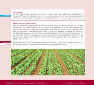 Tools Phase 3: 116
Introduction
Case Study: 171
Tools Phase 3: Selecting and Testing Ideas to Make a Difference Harvesting by Criteria and Dot Voting123
For example...
The Team 5000 redesign group that is described in the case study Thinking Differently About Delivering
Primary Care
I
, used the following criteria to harvest from among the 150 ideas generated: potential
effectiveness in delivering high-quality care; time required to implement; resources required to implement.
What if we can’t agree criteria?
Don’t get caught up disagreements at this point. Rather, simply do multiple harvests. For example,
suppose you cannot agree whether it is more important to select ideas that will really impress service
users or ideas that doctors will support. No problem. Do one harvest where you select the ideas most
likely to impress service users and a second harvest of ideas most appealing to doctors. You might find
that a few ideas appear on both lists. If so, selecting those to work on further pleases both camps. Or,
you might take the top few ideas under each criterion and in the next step of further development say
that one of the challenges is to think of ways to make the user-appealing ideas more appealing to the
doctors, and vice-versa.
Remember the Idea Funnel
I
. Harvesting is not the final selection of what will be implemented, it is just
the narrowing down of options on which more thinking and work will be done.
TD_03_TOOLS_ALL 12/9/07 9:32 am Page 11
 