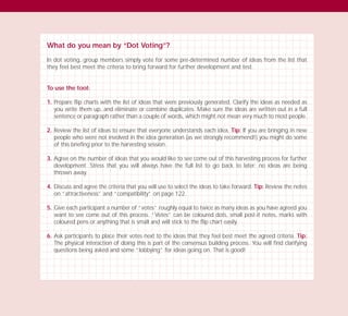 What do you mean by “Dot Voting”?
In dot voting, group members simply vote for some pre-determined number of ideas from the list that
they feel best meet the criteria to bring forward for further development and test.
To use the tool:
1. Prepare flip charts with the list of ideas that were previously generated. Clarify the ideas as needed as
you write them up, and eliminate or combine duplicates. Make sure the ideas are written out in a full
sentence or paragraph rather than a couple of words, which might not mean very much to most people.
2. Review the list of ideas to ensure that everyone understands each idea. Tip: If you are bringing in new
people who were not involved in the idea generation (as we strongly recommend!) you might do some
of this briefing prior to the harvesting session.
3. Agree on the number of ideas that you would like to see come out of this harvesting process for further
development. Stress that you will always have the full list to go back to later; no ideas are being
thrown away.
4. Discuss and agree the criteria that you will use to select the ideas to take forward. Tip: Review the notes
on “attractiveness” and “compatibility” on page 122.
5. Give each participant a number of “votes” roughly equal to twice as many ideas as you have agreed you
want to see come out of this process. “Votes” can be coloured dots, small post-it notes, marks with
coloured pens or anything that is small and will stick to the flip chart easily.
6. Ask participants to place their votes next to the ideas that they feel best meet the agreed criteria. Tip:
The physical interaction of doing this is part of the consensus building process. You will find clarifying
questions being asked and some “lobbying” for ideas going on. That is good!
TD_03_TOOLS_ALL 12/9/07 9:32 am Page 12
 