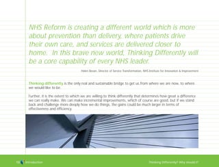 Introduction Thinking Differently? Why should I?13
Thinking differently is the only real and sustainable bridge to get us from where we are now, to where
we would like to be.
Further, it is the extent to which we are willing to think differently that determines how great a difference
we can really make. We can make incremental improvements, which of course are good, but if we stand
back and challenge more deeply how we do things, the gains could be much larger in terms of
effectiveness and efficiency.
NHS Reform is creating a different world which is more
about prevention than delivery, where patients drive
their own care, and services are delivered closer to
home. In this brave new world, Thinking Differently will
be a core capability of every NHS leader.
Helen Bevan, Director of Service Transformation, NHS Institute for Innovation & Improvement
TD_00_INTRO_01 12/9/07 9:15 am Page 9
 