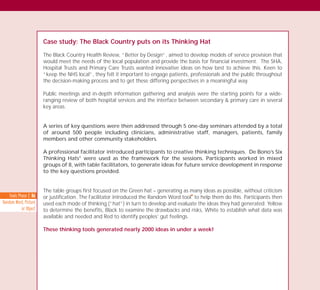 Case study: The Black Country puts on its Thinking Hat
The Black Country Health Review, “Better by Design”, aimed to develop models of service provision that
would meet the needs of the local population and provide the basis for financial investment. The SHA,
Hospital Trusts and Primary Care Trusts wanted innovative ideas on how best to achieve this. Keen to
“keep the NHS local”, they felt it important to engage patients, professionals and the public throughout
the decision-making process and to get these differing perspectives in a meaningful way.
Public meetings and in-depth information gathering and analysis were the starting points for a wide-
ranging review of both hospital services and the interface between secondary & primary care in several
key areas.
A series of key questions were then addressed through 5 one-day seminars attended by a total
of around 500 people including clinicians, administrative staff, managers, patients, family
members and other community stakeholders.
A professional facilitator introduced participants to creative thinking techniques. De Bono’s Six
Thinking Hats®
were used as the framework for the sessions. Participants worked in mixed
groups of 8, with table facilitators, to generate ideas for future service development in response
to the key questions provided.
The table groups first focused on the Green hat – generating as many ideas as possible, without criticism
or justification. The Facilitator introduced the Random Word tool
I
to help them do this. Participants then
used each mode of thinking (“hat”) in turn to develop and evaluate the ideas they had generated: Yellow
to determine the benefits, Black to examine the drawbacks and risks, White to establish what data was
available and needed and Red to identify peoples’ gut feelings.
These thinking tools generated nearly 2000 ideas in under a week!
Tools Phase 2: 86
Random Word, Picture
or Object
TD_03_TOOLS_ALL 12/9/07 9:33 am Page 20
 