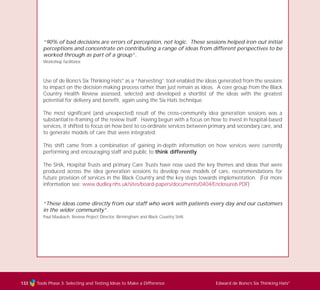 Tools Phase 3: Selecting and Testing Ideas to Make a Difference Edward de Bono’s Six Thinking Hats®
133
“90% of bad decisions are errors of perception, not logic. These sessions helped iron out initial
perceptions and concentrate on contributing a range of ideas from different perspectives to be
worked through as part of a group”.
Workshop facilitator.
Use of de Bono’s Six Thinking Hats®
as a “harvesting” tool enabled the ideas generated from the sessions
to impact on the decision making process rather than just remain as ideas. A core group from the Black
Country Health Review assessed, selected and developed a shortlist of the ideas with the greatest
potential for delivery and benefit, again using the Six Hats technique.
The most significant (and unexpected) result of the cross-community idea generation sessions was a
substantial re-framing of the review itself. Having begun with a focus on how to invest in hospital-based
services, it shifted to focus on how best to co-ordinate services between primary and secondary care, and
to generate models of care that were integrated.
This shift came from a combination of gaining in-depth information on how services were currently
performing and encouraging staff and public to think differently.
The SHA, Hospital Trusts and primary Care Trusts have now used the key themes and ideas that were
produced across the idea generation sessions to develop new models of care, recommendations for
future provision of services in the Black Country and the key steps towards implementation. (For more
information see: www.dudley.nhs.uk/sites/board-papers/documents/0404/Enclosure6.PDF)
“These ideas come directly from our staff who work with patients every day and our customers
in the wider community”.
Paul Maubach, Review Project Director, Birmingham and Black Country SHA
TD_03_TOOLS_ALL 12/9/07 9:33 am Page 21
 