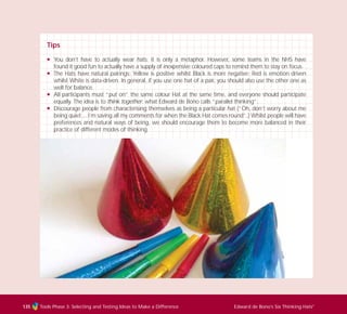 Tools Phase 3: Selecting and Testing Ideas to Make a Difference Edward de Bono’s Six Thinking Hats®
135
Tips
N You don’t have to actually wear hats; it is only a metaphor. However, some teams in the NHS have
found it good fun to actually have a supply of inexpensive coloured caps to remind them to stay on focus.
N The Hats have natural pairings; Yellow is positive whilst Black is more negative; Red is emotion driven
whilst White is data-driven. In general, if you use one hat of a pair, you should also use the other one as
well for balance.
N All participants must “put on” the same colour Hat at the same time, and everyone should participate
equally. The idea is to think together; what Edward de Bono calls “parallel thinking”.
N Discourage people from characterising themselves as being a particular hat (“Oh, don’t worry about me
being quiet… I’m saving all my comments for when the Black Hat comes round”.) Whilst people will have
preferences and natural ways of being, we should encourage them to become more balanced in their
practice of different modes of thinking.
TD_03_TOOLS_ALL 12/9/07 9:33 am Page 23
 