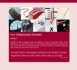 Tool: Enhancement Checklist
Synopsis
Edward de Bono suggests that we explore a series of questions that, in his
experience, are often not asked, nor thoroughly addressed before people press
on to test new ideas. Thinking through such issues early on, before testing an
idea, enhances the chances for success.
An idea that is developed and put into action is more
important than an idea that exists only as an idea.
Edward de Bono
TD_03_TOOLS_ALL 12/9/07 9:33 am Page 24
 