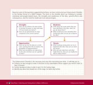 Tools Phase 3: Selecting and Testing Ideas to Make a Difference Enhancement Checklist137
Based on some of the questions suggested by de Bono, we have constructed our Enhancement Checklist
in the familiar format of a SWOT analysis. The items in the checklist direct our thinking to consider
emotional and people-related issues, the strengths and weaknesses of the idea, systems-effects and
consequences, and the need for small-scale tests and prototypes.
The Enhancement Checklist is the necessary next step after harvesting your ideas. It will help you to:
N Enhance an idea enough to make it attractive to key stakeholders whose support you need in order to
take it forward.
N Further develop an idea in order to get it to the testing stage.
N Identify any ideas that should not, at this stage, be taken any further.
Threats
N What could go wrong when we try to
implement the idea, how can we avoid
this threat?
N Who will raise objections and what
might these be, how can we modify the
idea to reduce these?
Weakness
N Think about the weak points that you
have identified in the idea, what can
you do about them?
N What weaknesses were identified after
testing and what can we do to improve
the idea?
Strengths
N How can we enhance the idea further
to increase its power or value and make
it fit our needs even better?
N How can we demonstrate its value
compared to the current system?
Opportunities
N How can we test the idea on a small
scale, learning from this to enhance the
probability of implementation?
N What new possibilities are opened up
by this idea and how can we capitalise
on that?”
TD_03_TOOLS_ALL 12/9/07 9:33 am Page 25
 