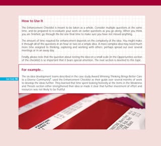 How to Use It
The Enhancement Checklist is meant to be taken as a whole. Consider multiple questions at the same
time, and be prepared to re-evaluate your work on earlier questions as you go along. When you think
you are finished, go through the list one final time to make sure you have not missed anything.
The amount of time required for enhancement depends on the complexity of the idea. You might make
it through all of the questions in an hour or two on a simple idea. A more complex idea may need much
more time assigned to thinking, exploring and working with others; perhaps spread out over several
meetings or in an away day.
Finally, please note that the question about testing the idea on a small scale (in the Opportunities section
of the checklist) is so important that it bears special attention. The next section is devoted to this topic.
For example...
The six idea development teams described in the case study Award Winning Thinking Brings Better Care
to a Diverse Community
I
, used the Enhancement Checklist as their guide over several months of work
to develop the ideas further. They learned that time spent looking honestly at the items in the Weakness
and Threats section either strengthened their idea or made it clear that further investment of effort and
resources was not likely to be fruitful.
Case Study: 155
TD_03_TOOLS_ALL 12/9/07 9:33 am Page 26
 
