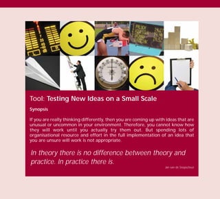 Tool: Testing New Ideas on a Small Scale
Synopsis
If you are really thinking differently, then you are coming up with ideas that are
unusual or uncommon in your environment. Therefore, you cannot know how
they will work until you actually try them out. But spending lots of
organisational resource and effort in the full implementation of an idea that
you are unsure will work is not appropriate.
In theory there is no difference between theory and
practice. In practice there is.
Jan van de Snepscheut
TD_03_TOOLS_ALL 12/9/07 9:33 am Page 28
 