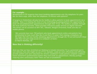 For example…
Receptionists in GP surgeries have been booking appointments over the telephone for years.
But are there ways, other than the telephone, to interact with patients?
A Surgery in Cheltenham already has the facility to allow patients to book appointments via a
website. Now, it is making the most of new technology by giving patients the opportunity to
book GP and phlebotomist appointments through their TV set. The facility is available through
the local authority microsite, which provides interactive public services on digital television.
This service can be accessed via SKY, NTL, Telewest, Netgem (Freeview), Kiosk and also on
mobile phones.
‘We currently have over 750 patients who book appointments online and patients have
commented on how much they like it and that it is easier than making a telephone call.
We hope that this new facility, (booking appointments through the TV set) will benefit those
who have not got ready access to a computer at home.’
Dr Martin Nicholas, GP.
Now that is thinking differently!
And now that we have stretched our thinking to include interactive TV as a potential tool in
care delivery, how else might we use it? For example, could we more effectively and efficiently
provide patient and carer education for chronic conditions? Could patients complete evidence-
based assessment questionnaires before they even book an appointment, thereby perhaps
reducing some unnecessary visits? There are lots of possibilities.
TD_00_INTRO_01 12/9/07 9:15 am Page 10
 