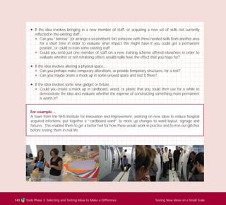 Tools Phase 3: Selecting and Testing Ideas to Make a Difference Testing New Ideas on a Small Scale143
N If the idea involves bringing in a new member of staff, or acquiring a new set of skills not currently
reflected in the existing staff…
N Can you “borrow” (or arrange a secondment for) someone with those needed skills from another area
for a short time in order to evaluate what impact this might have if you could get a permanent
position, or could re-train some existing staff.
N Could you send just one member of staff on a new training scheme offered elsewhere in order to
evaluate whether or not retraining others would really have the effect that you hope for?
N If the idea involves altering a physical space…
N Can you perhaps make temporary alterations, or provide temporary structures, for a test?
N Can you maybe create a mock up in some unused space and test it there?
N If the idea involves some new gadget or fixture…
N Could you create a mock up in cardboard, wood, or plastic that you could then use for a while to
demonstrate the idea and evaluate whether the expense of constructing something more permanent
is worth it?
For example…
A team from the NHS Institute for Innovation and Improvement, working on new ideas to reduce hospital
acquired infections, put together a “cardboard ward” to mock up changes to ward layout, signage and
fixtures. This enabled them to get a better feel for how these would work in practice and to iron out glitches
before testing them in real life.
TD_03_TOOLS_ALL 12/9/07 9:33 am Page 31
 