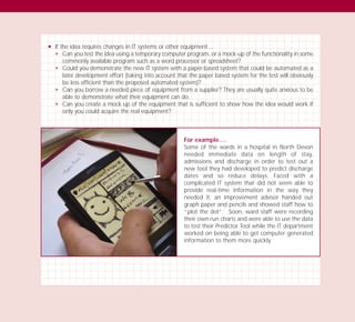 N If the idea requires changes in IT systems or other equipment…
N Can you test the idea using a temporary computer program, or a mock-up of the functionality in some
commonly available program such as a word processor or spreadsheet?
N Could you demonstrate the new IT system with a paper-based system that could be automated as a
later development effort (taking into account that the paper based system for the test will obviously
be less efficient than the proposed automated system)?
N Can you borrow a needed piece of equipment from a supplier? They are usually quite anxious to be
able to demonstrate what their equipment can do.
N Can you create a mock up of the equipment that is sufficient to show how the idea would work if
only you could acquire the real equipment?
For example….
Some of the wards in a hospital in North Devon
needed immediate data on length of stay,
admissions and discharge in order to test out a
new tool they had developed to predict discharge
dates and so reduce delays. Faced with a
complicated IT system that did not seem able to
provide real-time information in the way they
needed it, an improvement advisor handed out
graph paper and pencils and showed staff how to
“plot the dot”. Soon, ward staff were recording
their own run charts and were able to use the data
to test their Predictor Tool while the IT department
worked on being able to get computer generated
information to them more quickly.
TD_03_TOOLS_ALL 12/9/07 9:33 am Page 32
 
