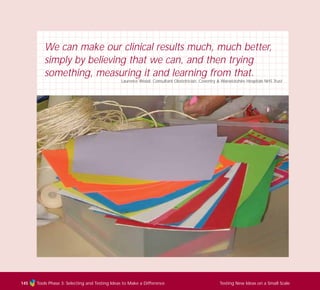 Tools Phase 3: Selecting and Testing Ideas to Make a Difference Testing New Ideas on a Small Scale145
We can make our clinical results much, much better,
simply by believing that we can, and then trying
something, measuring it and learning from that.
Laurence Wood, Consultant Obstetrician, Coventry & Warwickshire Hospitals NHS Trust
TD_03_TOOLS_ALL 12/9/07 9:33 am Page 33
 