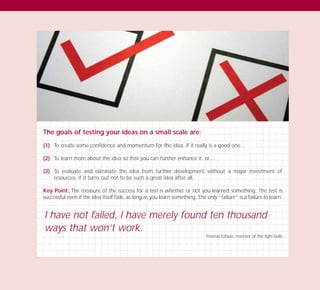 The goals of testing your ideas on a small scale are:
(1) To create some confidence and momentum for the idea, if it really is a good one…
(2) To learn more about the idea so that you can further enhance it, or…
(3) To evaluate and eliminate the idea from further development without a major investment of
resources, if it turns out not to be such a great idea after all.
Key Point: The measure of the success for a test is whether or not you learned something. The test is
successful even if the idea itself fails, as long as you learn something. The only “failure” is a failure to learn.
I have not failed, I have merely found ten thousand
ways that won’t work.
Thomas Edison, inventor of the light bulb
TD_03_TOOLS_ALL 12/9/07 9:33 am Page 34
 