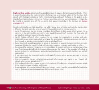 Tools Phase 3: Selecting and Testing Ideas to Make a Difference Implementing Change: making your ideas a reality149
Implementing an idea takes more than good intentions; it requires change management skills. There
is a vast literature about the implementation of change, and an important subset of that literature deals
directly with the implementation of highly innovative change. Although the focus of this guide is on the
steps before implementation – reframing the issue, generating, selecting and testing ideas - it might also
be helpful to consider some of the key points that appear repeatedly in the literature on change
management.
Keep these in mind as you think about how you will bring your ideas to fruition and make the changes stick:
N Effective change is born of a sense of urgency. You need to create or increase urgency.
N Amid the excitement you feel for your new ideas, do not forget to think about others who are not so
close to it. You will need to address the “why should I support this?” question for those who will
participate in testing or implementing the change.
N Whilst thinking differently often requires that we escape the organisation’s structure and rules,
implementing new ideas requires that we engage the organisation’s structures, processes and rules, at
least enough to gain permission to try something radically different.
N Every idea needs a guiding coalition (a group of champions or sponsors) whose members are wide-
ranging and influential enough to help with necessary resources, including participation by others.
N Be prepared for resistance in response to innovative ideas. Be patient, but focus on trying out something
new. Prototypes and small-scale tests, where others can see the impact of the new idea, often help as
people see that their worst fears are unfounded and that there are some benefits that they had not fully
appreciated.
N If you cannot state the idea clearly and compellingly in 5 minutes or less, you are not ready to proceed
into implementation.
N Over communicate. You are ready to implement only when people start saying to you “Enough talk
already, when are we going to do it?!?”
N Use feedback to keep the change on track. Information and feedback are important to ensure people
know how the change is making a difference.
N Implementation of innovative ideas is frightening to many. Leaders have the responsibility for leading the
way by their own actions in supporting and implementing new ideas.
TD_03_TOOLS_ALL 12/9/07 9:33 am Page 37
 