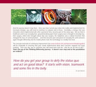 And the journey doesn’t stop there. Once you have turned your ideas into reality and implemented the
necessary changes, you will need to continue to evaluate and re-focus. Inevitably, a change that was
innovative when implemented will, after a period of time, become part of the status quo. We see that in
healthcare and in our everyday lives: ground-breaking open heart surgery was re-thought to develop key-
hole surgery, which later brought about day case surgery; the telephone was a radical invention that
changed the face of communication… and then became part and parcel of everyday life until someone
again thought differently and the mobile phone took the technology to a totally new level.
The concepts and tools of continuous improvement (see www.institute.nhs.uk/improvementleadersguides)
will be invaluable in ensuring that your newly implemented ideas don’t become stagnant but keep
evolving. Then one day, you or someone else will stand back and ask “why do we do this at all?!”.
That’s the joy of the Thinking Differently journey: it doesn’t ever stop and so the possibilities
are endless!
How do you get your group to defy the status quo
and act on good ideas? It starts with vision, teamwork
and some fire in the belly.
Dr Jack Silversin
TD_03_TOOLS_ALL 12/9/07 9:33 am Page 38
 