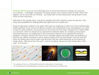 Introduction Thinking Differently? Why should I?15
1
For examples of how to use Thinking Differently tools to help achieve 18 week target,
see www.institute.nhs.uk/nodelaysachiever and go to section: An Overview of Creativity Tools
Thinking differently to use new technology such as interactive television to change care processes…
It’s so obvious… in hindsight. Good ideas are always obvious, after someone thinks of them. Before that
happens, we are stuck with our thinking… just doing what we have always done and getting the same
results we have had before.
Reflecting on the example above, and all the examples from other industries, raises the question: how
many more possibilities for thinking differently might there be in health care?
Using the approaches outlined in this guide, NHS teams are beginning to realise that if they fundamentally
rethink pathways of care and service delivery methods, they could provide access and diagnosis in a matter
of days for many conditions. We should not see the current 18-week target1
(Department of Health 2006)
as a constraint; rather we should set our improvement ambitions higher. For example, practice-based
commissioning teams are realising that if they commission voluntary sector organisations and local
handymen to improve safety in the home for the vulnerable elderly, they might reduce the likelihood of
falls and save millions of pounds as well as improve quality of life for those people. Front-line staff and
teams are finding many ways to make work life better and safer while improving care for patients by
simply asking, “Why do we do it this way?” and not accepting “Because we have always done it that
way!” as an answer.
TD_00_INTRO_01 12/9/07 9:15 am Page 11
 