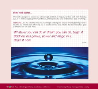 Tools Phase 3: Selecting and Testing Ideas to Make a Difference Implementing Change: making your ideas a reality151
Some Final Words…
This book is designed to provide you with concepts and tools to help you to stand back from the status
quo, to re-frame everyday problems and issues, and to generate, select and test new ideas for change.
In the end… it is the extent to which we are willing to challenge the way we currently do things, to take
the time and effort to think differently and to breathe our new ideas into life that determines how great
a difference we can really make.
Whatever you can do or dream you can do, begin it.
Boldness has genius, power and magic in it.
Begin it now.
Goethe
TD_03_TOOLS_ALL 12/9/07 9:33 am Page 39
 