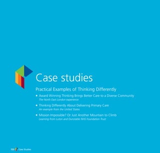 Case studies
Practical Examples of Thinking Differently
N Award Winning Thinking Brings Better Care to a Diverse Community
The North East London experience
N Thinking Differently About Delivering Primary Care
An example from the United States
N Mission Impossible? Or Just Another Mountain to Climb
Learning from Luton and Dunstable NHS Foundation Trust
Case Studies153
TD_07_CS_INTRO 6/7/07 2:30 pm Page 1
 