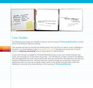 Case Studies
The following case studies are included to help you see the process of Thinking Differently in practice
within three different healthcare settings.
Each example will take you through the whole process, from the focus on specific issues, challenges or
situations, to re-framing these issues (stop before you start
I
) through generating lots of ideas
I
,
and on to selecting and testing
I
some of those ideas for implementation.
As you work through and apply the Thinking Differently process to your own context and your own
issues, we encourage you to document the journey. This will help you to keep a record of the different
tools and approaches you tried, what worked well, what you learned from the experience and what you
would do differently next time. We also hope that it will encourage you to share your stories and
experiences with us so that we can build a wider cadre of case studies and help others within the
healthcare community to be more effective on their journey of Thinking Differently.
Case Studies
Case Studies171
Case Studies
Tools Phase 1: 33
Tools Phase 2: 63
Tools Phase 3: 113
TD_07_CS_INTRO 6/7/07 2:30 pm Page 2
 
