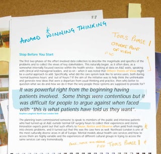 Stop Before You Start
The first two phases of the effort involved data collection to describe the magnitude and specifics of the
problems and to collect the views of key stakeholders. This naturally began, as it often does, as a
somewhat internally focused exercise within the health service - looking at data on A&E waits, speaking
with clinical and managerial leaders, and so on - when it was noted that Others’ Points of View might
be a useful approach to add. Specifically, what did the care system look like to service users, both during
‘normal business hours’ and ‘out of hours’? If the aim of the initiative was to help think the unthinkable
and generate new ideas that were a departure from usual thinking and practice, then who better to
question what we do and how we do it than the very people those systems are supposed to provide for?
It was powerful right from the beginning having
patients involved. Some things were contentious but it
was difficult for people to argue against when faced
with “this is what patients have told us they want”.
Stephen Langford, North East London SHA
The planning team commissioned someone to speak to members of the public and interview patients
who had turned up at A&E outside normal GP surgery hours to collect their experiences and stories.
Innovation experts point out that such efforts to Pause, Notice and Observe often yield fresh insights
into chronic problems, and it turned out that this was the case here as well. Northeast London is one of
the most culturally diverse areas in all of Europe. Mental models about health care services and how to
access them are highly variable and the experiences of different cultural groups in trying to access the
same services can vary tremendously.
TD_07_CS_LONDON 12/9/07 8:39 am Page 4
 