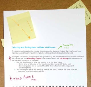 Selecting and Testing Ideas to Make a Difference
The idea generation during the morning clearly represented divergent thinking. So, the afternoon was
naturally devoted to convergent thinking that would begin to select ideas to take forward.
During the lunch break, each participant was given 8 sticky dots and asked to browse the ideas posted on
the corridor wall. The Harvesting Criteria to be used to conduct this Dot Voting were summarised in
the following instructions to the group:
• Use your dots to vote for what you consider to be the “best” ideas
• Best in sense of delivering service to patients and in helping staff do the work
• Don’t worry about cost or technical feasibility (that will come in later analysis and
idea development)
• You can use your dots as you wish (e.g., all 8 on one idea; 4 each on two ideas; 3 on one,
2 on another, 1 each on three others; etc.)
TD_07_CS_LONDON 12/9/07 8:39 am Page 6
 