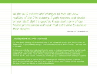 Leisurely Health in a One Stop Shop!
Get your dental check-up, see a demonstration of the latest home aids for your arthritis, make an
appointment to quit smoking, take your prescribed exercise class in a dance studio… and then relax
in the pool!
A vision to provide Burnley residents with better access to healthcare services while simultaneously
encouraging a more healthy lifestyle has become reality with the opening of a state-of-the-art
facility in the centre of the town. The new centre is the result of an innovative partnership
between the PCT, local council, resident and patient groups, a construction firm and Sport England.
A comprehensive range of medical services – including some previously provided in hospital –
shares accommodation (and even staff!) with a new sports and leisure facility, thereby switching
the focus of care from sickness to health and wellbeing.
As the NHS evolves and changes to face the new
realities of the 21st century, it puts stresses and strains
on our staff. But it's good to know that many of our
health professionals will walk that extra mile to achieve
their dreams.
David Peat, CEO, East Lancashire PCT
TD_00_INTRO_01 12/9/07 9:15 am Page 12
 