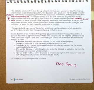 This led to the selection of 11 ideas (the top vote getters), which were summarised aloud for the group
and then each assigned to two tables for further discussion. Table groups were first asked to develop the
idea a bit more by focusing on questions from the weaknesses, opportunities, and threats sections of the
Enhancement Checklist. Following this shoring up of the weak points and imagining how the idea
might be tested on a small scale, groups were next asked to take the idea through the Six Thinking
Hats®
sequence of yellow (positives), black (negatives), white (data), and red (feelings). In the end, the
table groups expressed overall positive feelings about 8 of the 11 ideas and suggested that laying aside
the other 3 as having too many challenges to overcome at this point.
The day ended with expressions of thanks from senior leaders and an evaluation, which was positive.
All of the ideas and notes from the day were typed up for further review.
Several days later, a few members of the planning group met to reflect on the day and decide how to
package the output for a presentation back to the chief executives who had originally commissioned the
work. Some of the original 8 ideas were combined to yield 6 ideas, which were then documented on a
five-part proforma:
1. A headline: something that captures the essence of the idea in an intriguing way.
2. The idea: crisply stated in attractive language in just a sentence or two.
3. This allows us to…: capture how this idea linked up with other key concepts that the decision
makers would be familiar with.
4. Why we like this idea…: a list of key benefits, (yellow-hat thinking), as we believe that black-hat
thinking will come naturally without listing it.
5. How we might trial it…: a brief description of how the idea might be tested on a very small scale
with willing participants, to make it feel more do-able initially.
An example of one of these proformas is overleaf:
Case Studies The North East London Experience161
TD_07_CS_LONDON 12/9/07 8:39 am Page 7
 