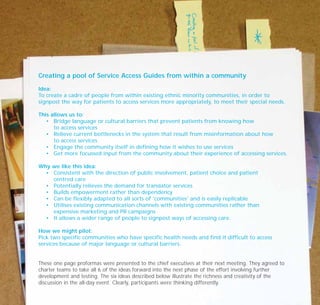 Creating a pool of Service Access Guides from within a community
Idea:
To create a cadre of people from within existing ethnic minority communities, in order to
signpost the way for patients to access services more appropriately, to meet their special needs.
This allows us to:
• Bridge language or cultural barriers that prevent patients from knowing how
to access services
• Relieve current bottlenecks in the system that result from misinformation about how
to access services
• Engage the community itself in defining how it wishes to use services
• Get more focussed input from the community about their experience of accessing services.
Why we like this idea:
• Consistent with the direction of public involvement, patient choice and patient
centred care
• Potentially relieves the demand for translator services
• Builds empowerment rather than dependency
• Can be flexibly adapted to all sorts of 'communities' and is easily replicable
• Utilises existing communication channels with existing communities rather than
expensive marketing and PR campaigns
• It allows a wider range of people to signpost ways of accessing care.
How we might pilot:
Pick two specific communities who have specific health needs and find it difficult to access
services because of major language or cultural barriers.
These one page proformas were presented to the chief executives at their next meeting. They agreed to
charter teams to take all 6 of the ideas forward into the next phase of the effort involving further
development and testing. The six ideas described below illustrate the richness and creativity of the
discussion in the all-day event. Clearly, participants were thinking differently.
TD_07_CS_LONDON 12/9/07 8:39 am Page 8
 
